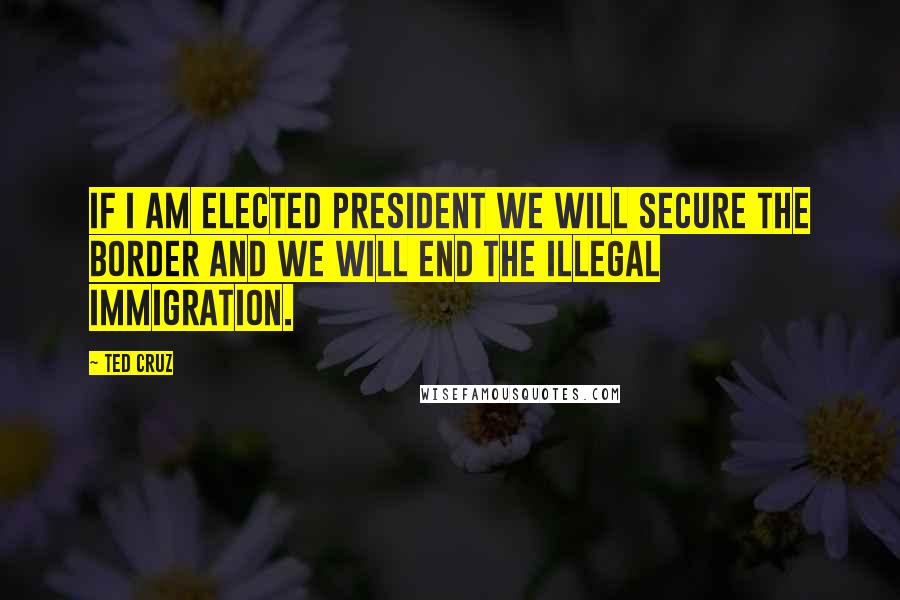 Ted Cruz Quotes: If I am elected president we will secure the border and we will end the illegal immigration.