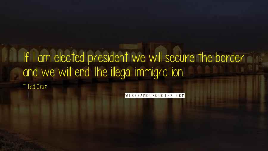Ted Cruz Quotes: If I am elected president we will secure the border and we will end the illegal immigration.