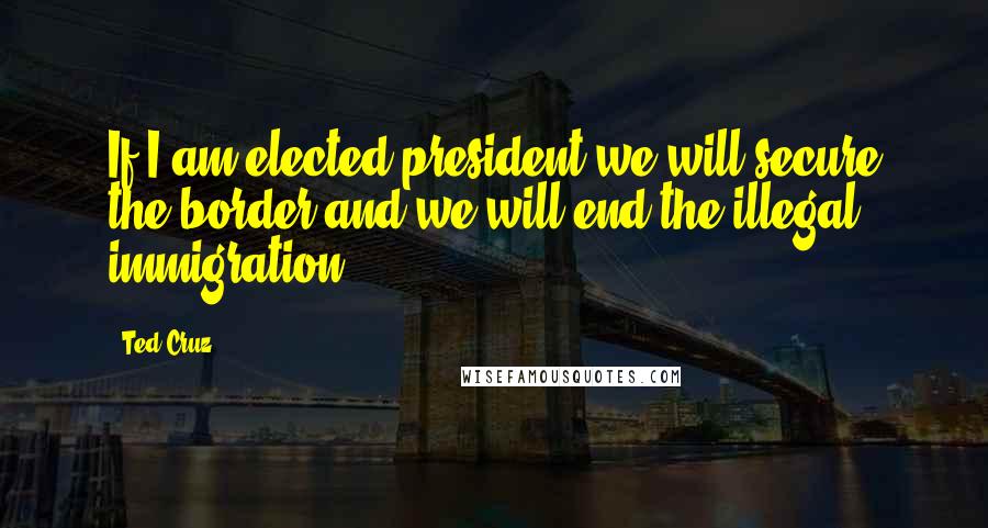 Ted Cruz Quotes: If I am elected president we will secure the border and we will end the illegal immigration.