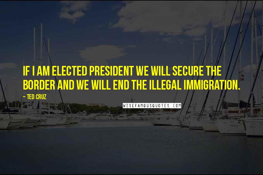 Ted Cruz Quotes: If I am elected president we will secure the border and we will end the illegal immigration.
