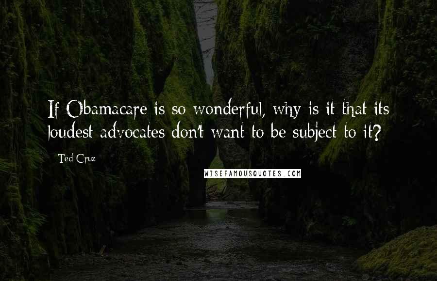 Ted Cruz Quotes: If Obamacare is so wonderful, why is it that its loudest advocates don't want to be subject to it?