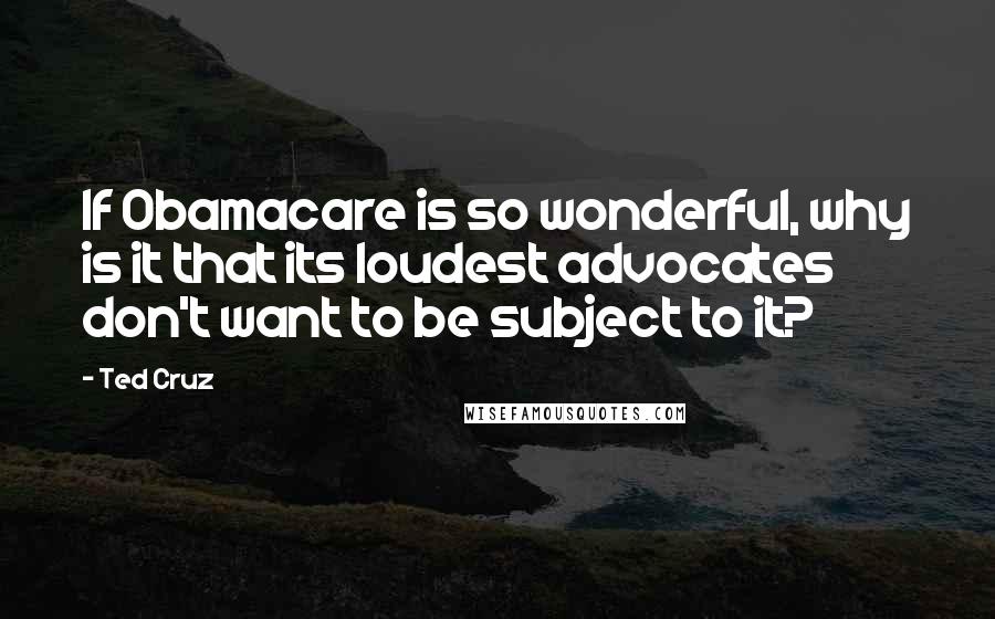 Ted Cruz Quotes: If Obamacare is so wonderful, why is it that its loudest advocates don't want to be subject to it?