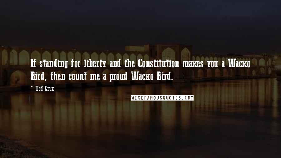 Ted Cruz Quotes: If standing for liberty and the Constitution makes you a Wacko Bird, then count me a proud Wacko Bird.