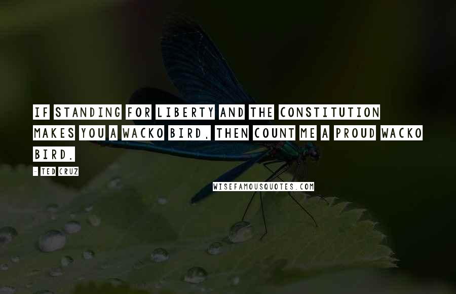 Ted Cruz Quotes: If standing for liberty and the Constitution makes you a Wacko Bird, then count me a proud Wacko Bird.