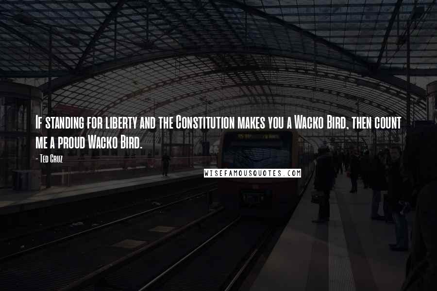 Ted Cruz Quotes: If standing for liberty and the Constitution makes you a Wacko Bird, then count me a proud Wacko Bird.