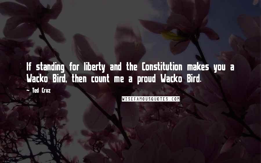 Ted Cruz Quotes: If standing for liberty and the Constitution makes you a Wacko Bird, then count me a proud Wacko Bird.