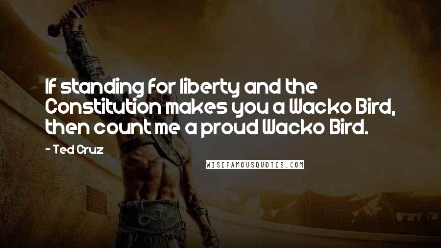 Ted Cruz Quotes: If standing for liberty and the Constitution makes you a Wacko Bird, then count me a proud Wacko Bird.