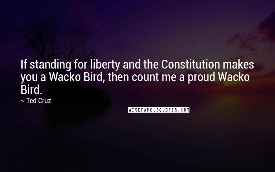 Ted Cruz Quotes: If standing for liberty and the Constitution makes you a Wacko Bird, then count me a proud Wacko Bird.