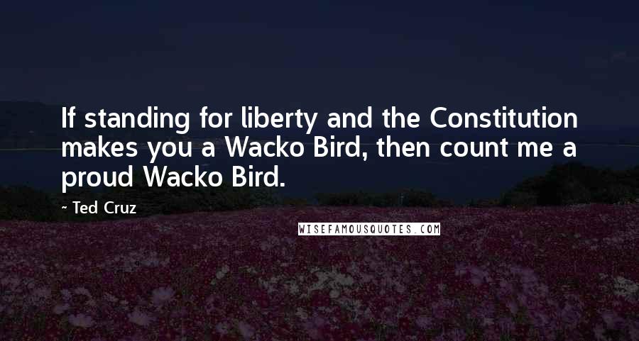 Ted Cruz Quotes: If standing for liberty and the Constitution makes you a Wacko Bird, then count me a proud Wacko Bird.