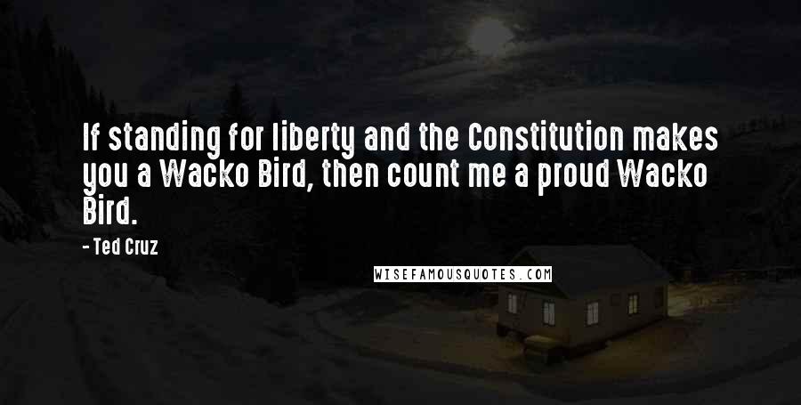 Ted Cruz Quotes: If standing for liberty and the Constitution makes you a Wacko Bird, then count me a proud Wacko Bird.