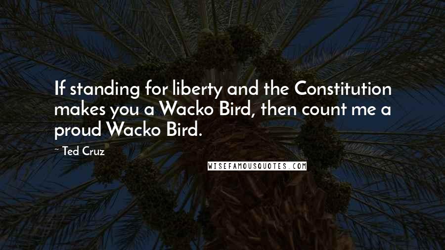 Ted Cruz Quotes: If standing for liberty and the Constitution makes you a Wacko Bird, then count me a proud Wacko Bird.