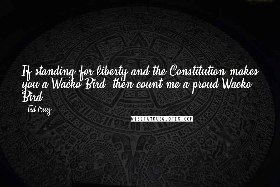 Ted Cruz Quotes: If standing for liberty and the Constitution makes you a Wacko Bird, then count me a proud Wacko Bird.