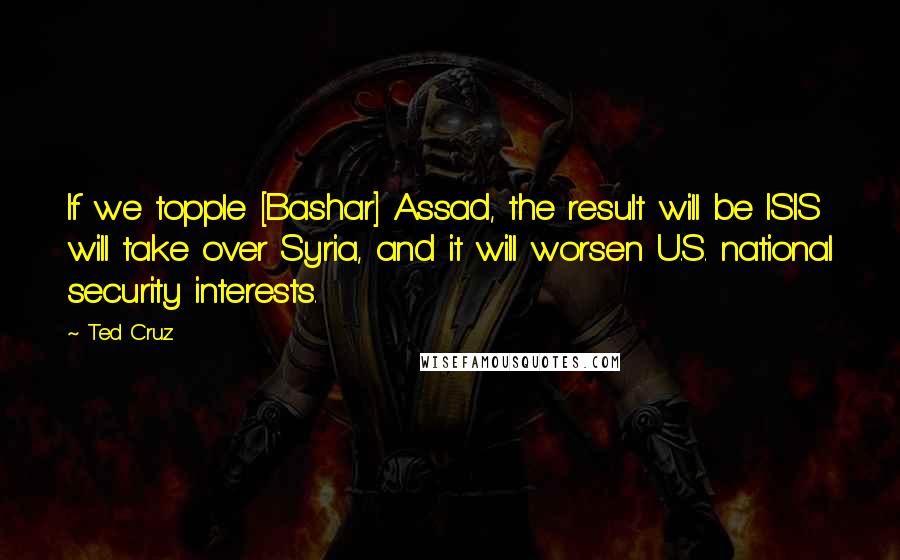 Ted Cruz Quotes: If we topple [Bashar] Assad, the result will be ISIS will take over Syria, and it will worsen U.S. national security interests.