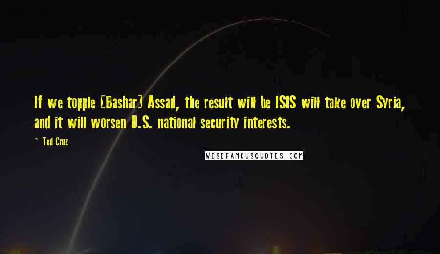 Ted Cruz Quotes: If we topple [Bashar] Assad, the result will be ISIS will take over Syria, and it will worsen U.S. national security interests.