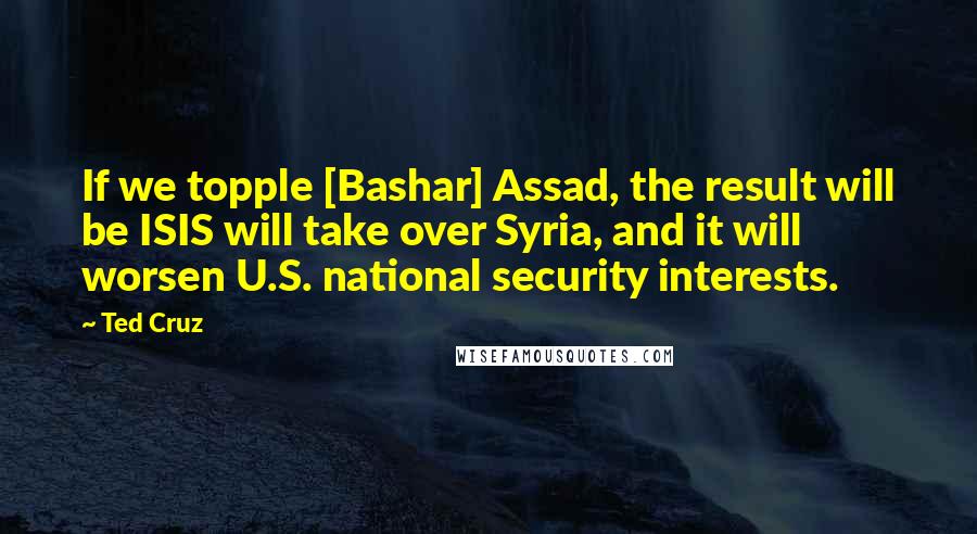 Ted Cruz Quotes: If we topple [Bashar] Assad, the result will be ISIS will take over Syria, and it will worsen U.S. national security interests.