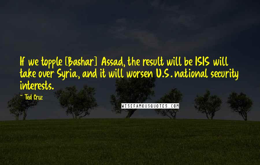 Ted Cruz Quotes: If we topple [Bashar] Assad, the result will be ISIS will take over Syria, and it will worsen U.S. national security interests.