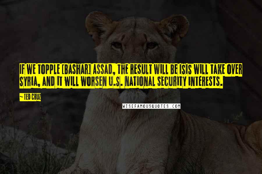 Ted Cruz Quotes: If we topple [Bashar] Assad, the result will be ISIS will take over Syria, and it will worsen U.S. national security interests.