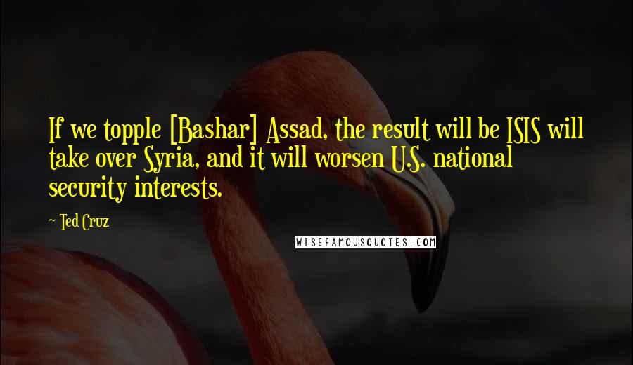 Ted Cruz Quotes: If we topple [Bashar] Assad, the result will be ISIS will take over Syria, and it will worsen U.S. national security interests.