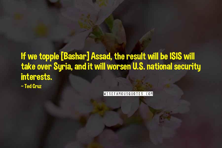 Ted Cruz Quotes: If we topple [Bashar] Assad, the result will be ISIS will take over Syria, and it will worsen U.S. national security interests.