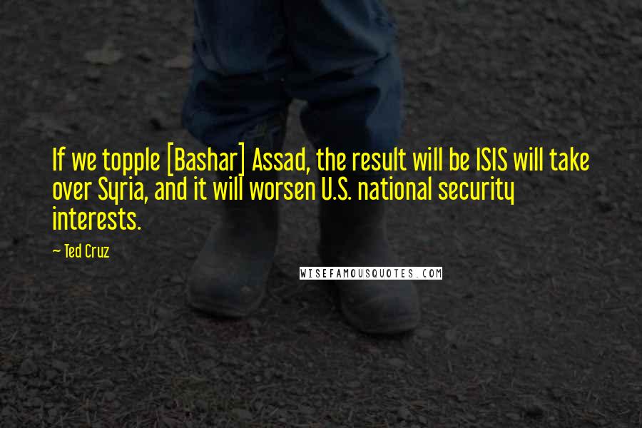 Ted Cruz Quotes: If we topple [Bashar] Assad, the result will be ISIS will take over Syria, and it will worsen U.S. national security interests.