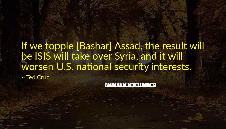 Ted Cruz Quotes: If we topple [Bashar] Assad, the result will be ISIS will take over Syria, and it will worsen U.S. national security interests.