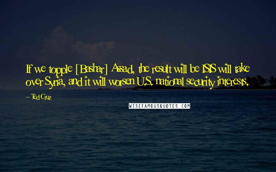 Ted Cruz Quotes: If we topple [Bashar] Assad, the result will be ISIS will take over Syria, and it will worsen U.S. national security interests.