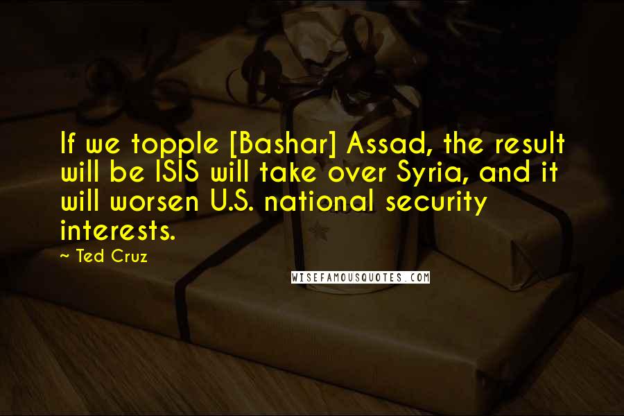 Ted Cruz Quotes: If we topple [Bashar] Assad, the result will be ISIS will take over Syria, and it will worsen U.S. national security interests.