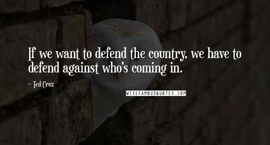 Ted Cruz Quotes: If we want to defend the country, we have to defend against who's coming in.