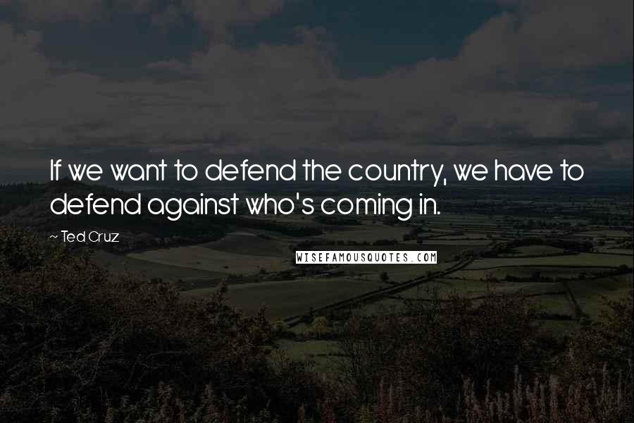 Ted Cruz Quotes: If we want to defend the country, we have to defend against who's coming in.