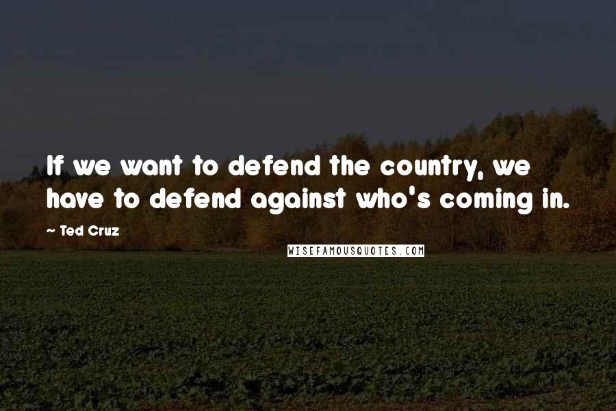 Ted Cruz Quotes: If we want to defend the country, we have to defend against who's coming in.