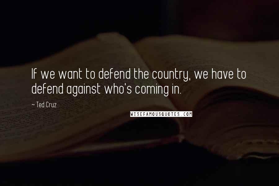 Ted Cruz Quotes: If we want to defend the country, we have to defend against who's coming in.