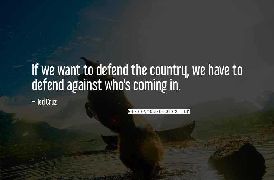 Ted Cruz Quotes: If we want to defend the country, we have to defend against who's coming in.