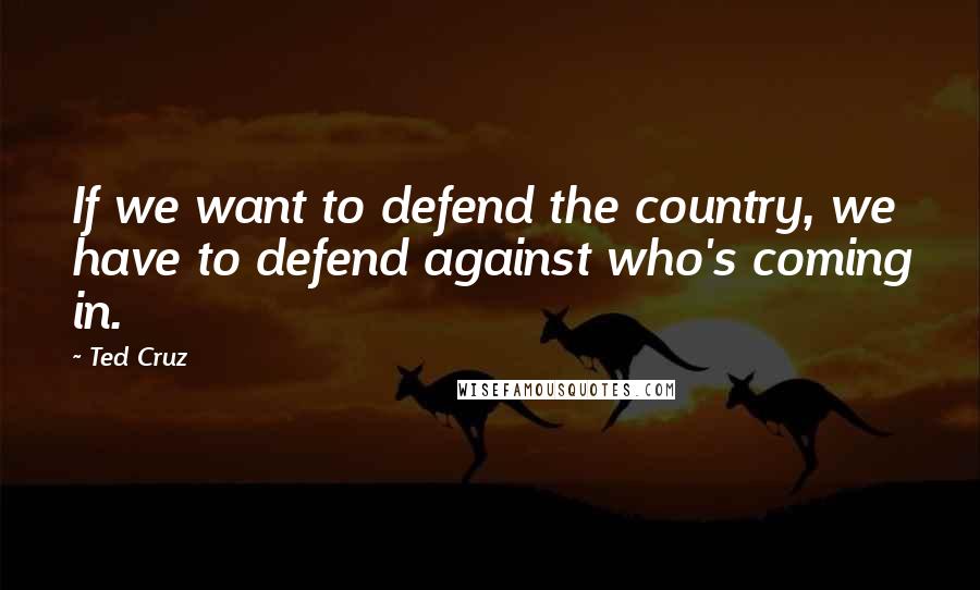 Ted Cruz Quotes: If we want to defend the country, we have to defend against who's coming in.