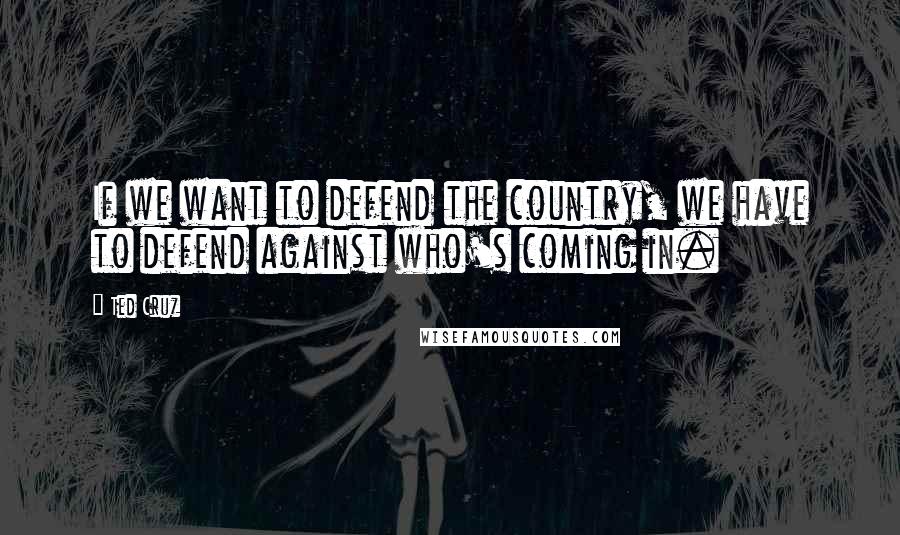 Ted Cruz Quotes: If we want to defend the country, we have to defend against who's coming in.