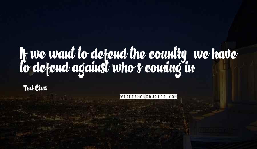 Ted Cruz Quotes: If we want to defend the country, we have to defend against who's coming in.