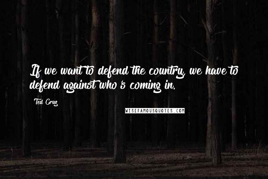 Ted Cruz Quotes: If we want to defend the country, we have to defend against who's coming in.