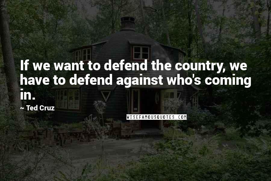 Ted Cruz Quotes: If we want to defend the country, we have to defend against who's coming in.