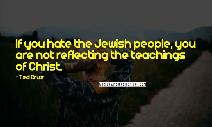 Ted Cruz Quotes: If you hate the Jewish people, you are not reflecting the teachings of Christ.