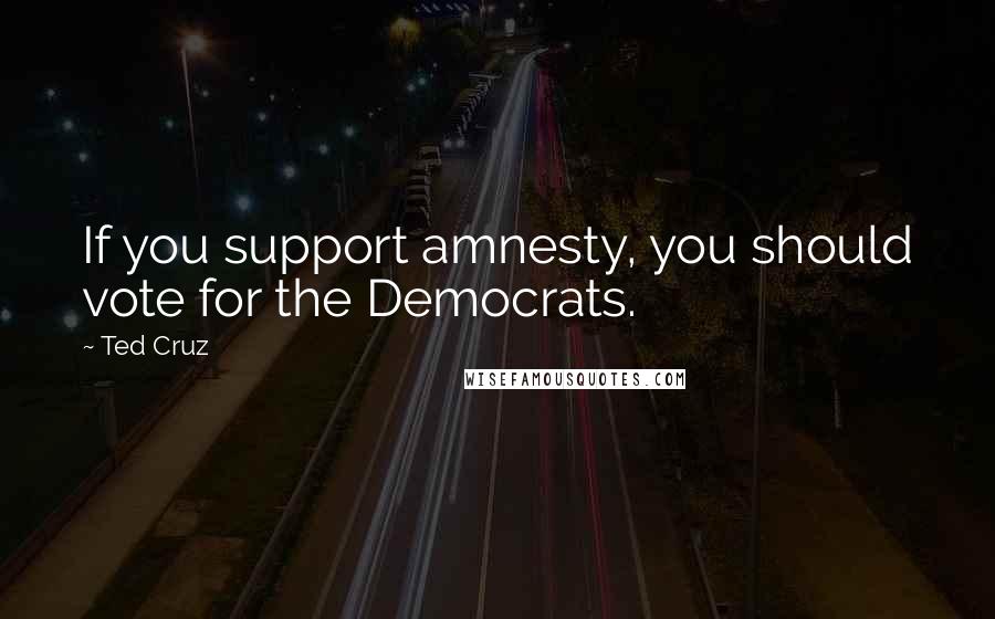 Ted Cruz Quotes: If you support amnesty, you should vote for the Democrats.