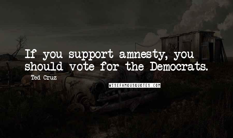 Ted Cruz Quotes: If you support amnesty, you should vote for the Democrats.