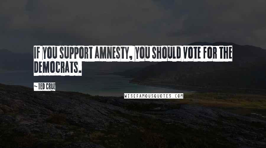 Ted Cruz Quotes: If you support amnesty, you should vote for the Democrats.