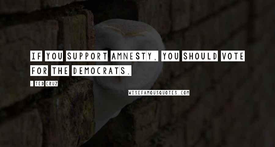 Ted Cruz Quotes: If you support amnesty, you should vote for the Democrats.