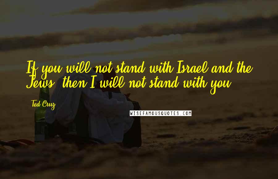 Ted Cruz Quotes: If you will not stand with Israel and the Jews, then I will not stand with you.