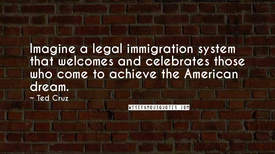 Ted Cruz Quotes: Imagine a legal immigration system that welcomes and celebrates those who come to achieve the American dream.