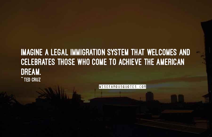 Ted Cruz Quotes: Imagine a legal immigration system that welcomes and celebrates those who come to achieve the American dream.