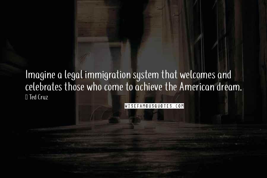 Ted Cruz Quotes: Imagine a legal immigration system that welcomes and celebrates those who come to achieve the American dream.