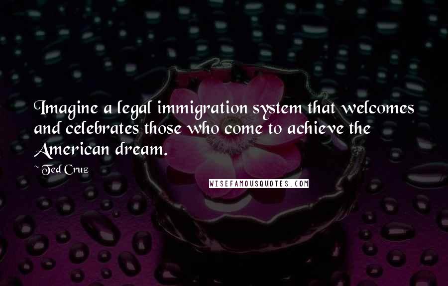 Ted Cruz Quotes: Imagine a legal immigration system that welcomes and celebrates those who come to achieve the American dream.