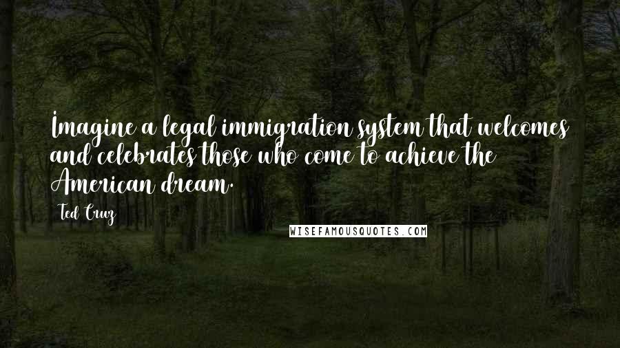 Ted Cruz Quotes: Imagine a legal immigration system that welcomes and celebrates those who come to achieve the American dream.