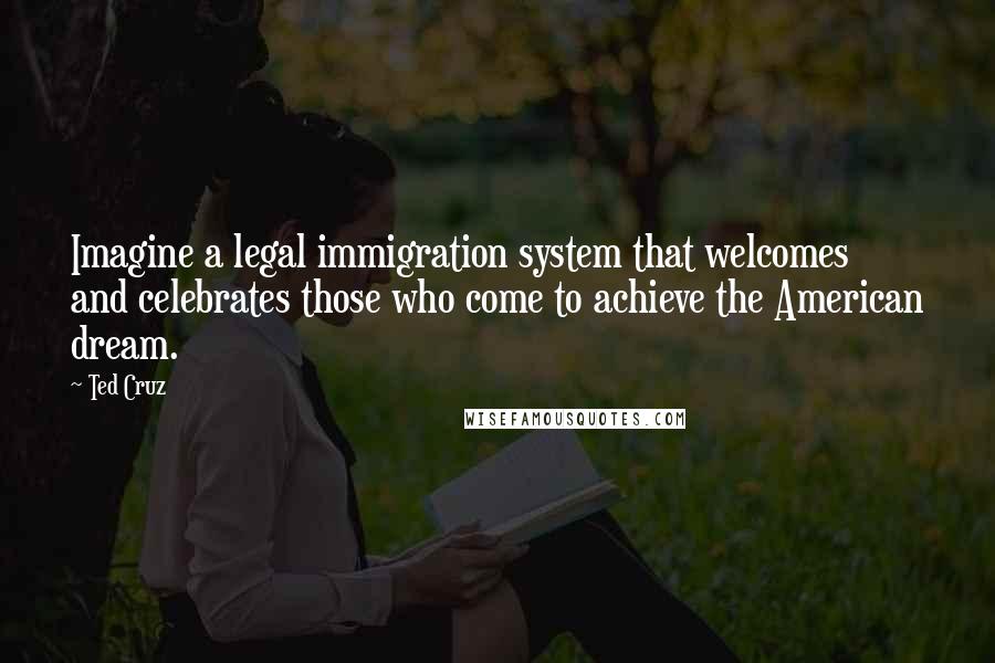 Ted Cruz Quotes: Imagine a legal immigration system that welcomes and celebrates those who come to achieve the American dream.