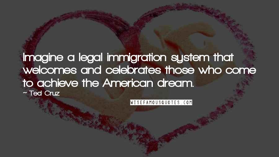 Ted Cruz Quotes: Imagine a legal immigration system that welcomes and celebrates those who come to achieve the American dream.